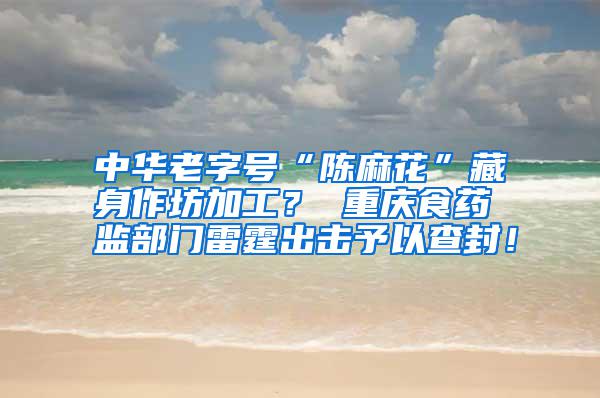 中華老字號“陳麻花”藏身作坊加工？ 重慶食藥監部門雷霆出擊予以查封！