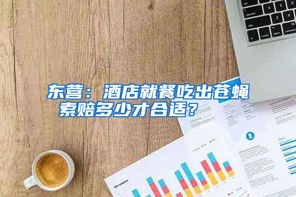 東營：酒店就餐吃出蒼蠅 索賠多少才合適？