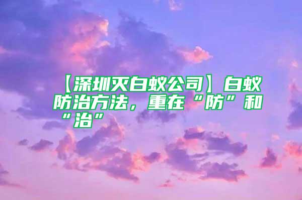 【深圳滅白蟻公司】白蟻防治方法，重在“防”和“治”